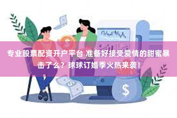 专业股票配资开户平台 准备好接受爱情的甜蜜暴击了么？球球订婚季火热来袭！