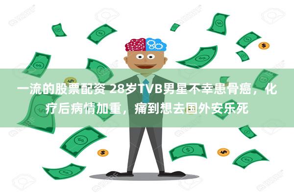 一流的股票配资 28岁TVB男星不幸患骨癌，化疗后病情加重，痛到想去国外安乐死