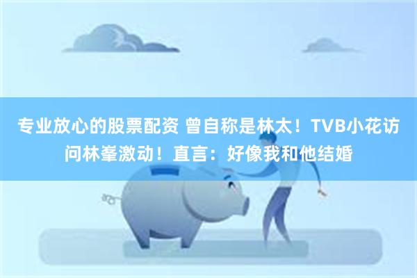 专业放心的股票配资 曾自称是林太！TVB小花访问林峯激动！直言：好像我和他结婚