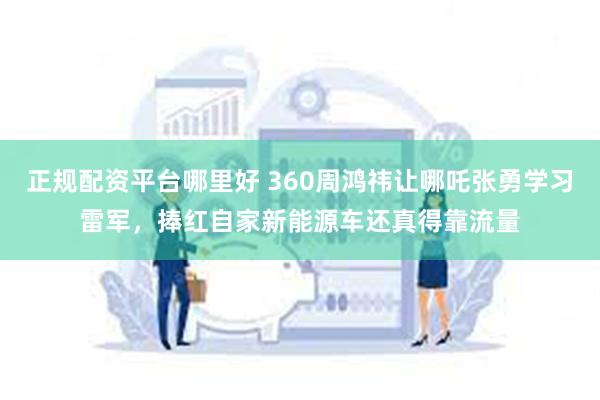 正规配资平台哪里好 360周鸿祎让哪吒张勇学习雷军，捧红自家新能源车还真得靠流量