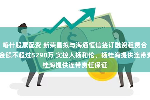 喀什股票配资 新荣昌拟与海通恒信签订融资租赁合同 授信金额不超过5290万 实控人杨和伦、杨桂海提供连带责任保证