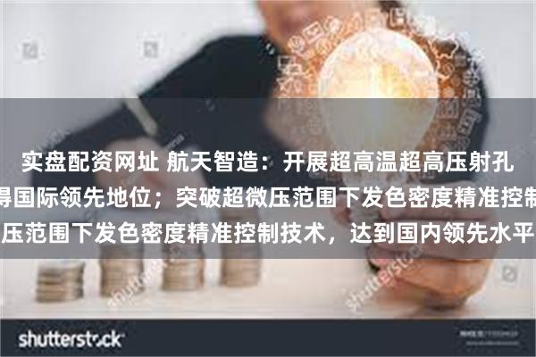 实盘配资网址 航天智造：开展超高温超高压射孔系统研制，在该领域取得国际领先地位；突破超微压范围下发色密度精准控制技术，达到国内领先水平