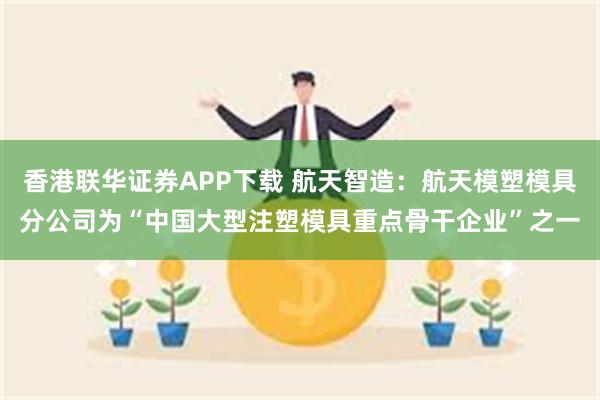 香港联华证券APP下载 航天智造：航天模塑模具分公司为“中国大型注塑模具重点骨干企业”之一