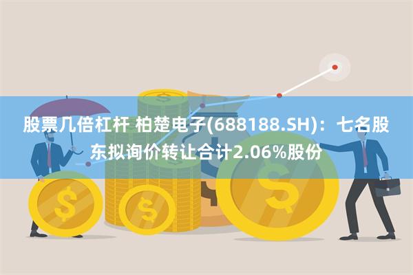 股票几倍杠杆 柏楚电子(688188.SH)：七名股东拟询价转让合计2.06%股份