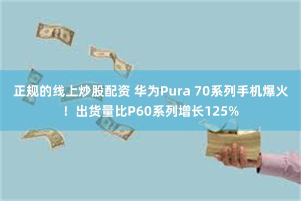 正规的线上炒股配资 华为Pura 70系列手机爆火！出货量比P60系列增长125%