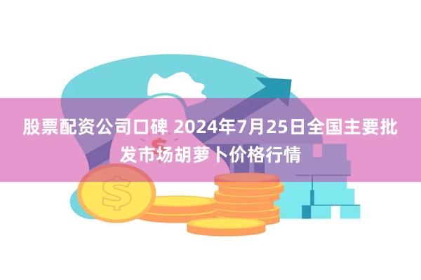 股票配资公司口碑 2024年7月25日全国主要批发市场胡萝卜价格行情