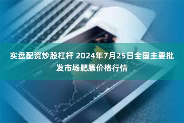 实盘配资炒股杠杆 2024年7月25日全国主要批发市场肥膘价格行情