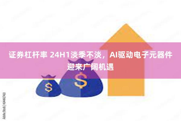 证券杠杆率 24H1淡季不淡，AI驱动电子元器件迎来广阔机遇