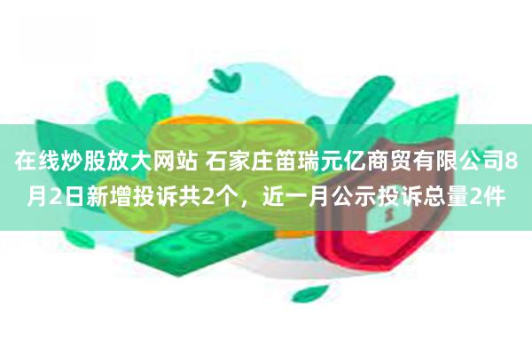 在线炒股放大网站 石家庄笛瑞元亿商贸有限公司8月2日新增投诉共2个，近一月公示投诉总量2件