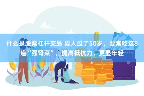 什么是股票杠杆交易 男人过了50岁，要常吃这8道“强肾菜”，提高抵抗力，更显年轻