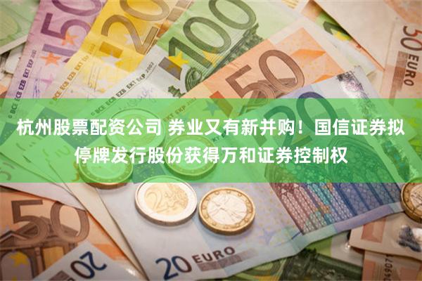 杭州股票配资公司 券业又有新并购！国信证券拟停牌发行股份获得万和证券控制权