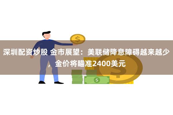 深圳配资炒股 金市展望：美联储降息障碍越来越少，金价将瞄准2400美元