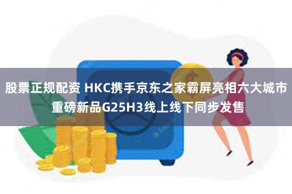 股票正规配资 HKC携手京东之家霸屏亮相六大城市 重磅新品G25H3线上线下同步发售