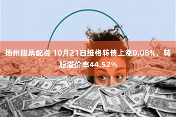 扬州股票配资 10月21日维格转债上涨0.08%，转股溢价率44.52%