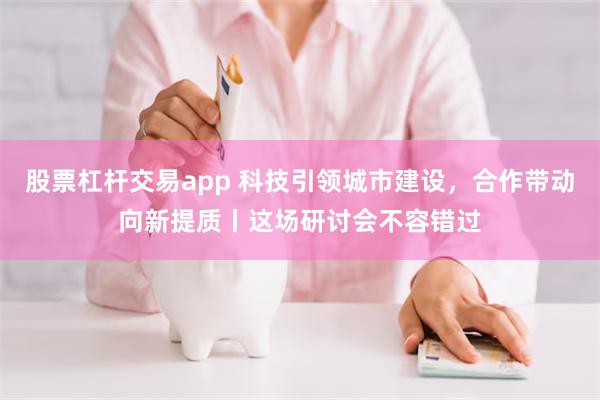 股票杠杆交易app 科技引领城市建设，合作带动向新提质丨这场研讨会不容错过