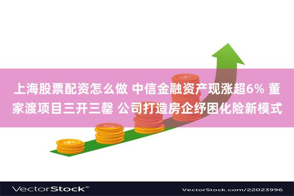 上海股票配资怎么做 中信金融资产现涨超6% 董家渡项目三开三罄 公司打造房企纾困化险新模式