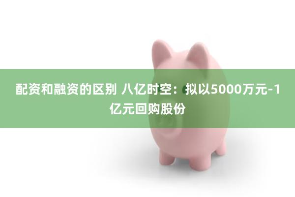 配资和融资的区别 八亿时空：拟以5000万元-1亿元回购股份